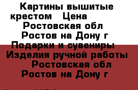 Картины вышитые крестом › Цена ­ 2 500 - Ростовская обл., Ростов-на-Дону г. Подарки и сувениры » Изделия ручной работы   . Ростовская обл.,Ростов-на-Дону г.